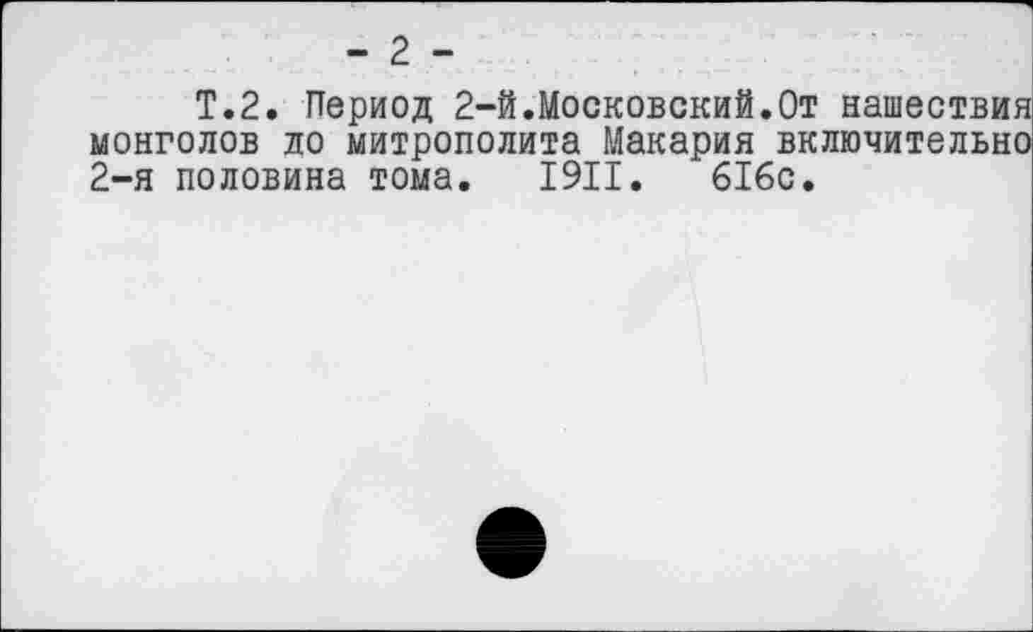 ﻿- 2 -
Т.2. Период 2-й.Московский.От нашествия монголов до митрополита Макария включительно 2-я половина тома. 1911. 616с.